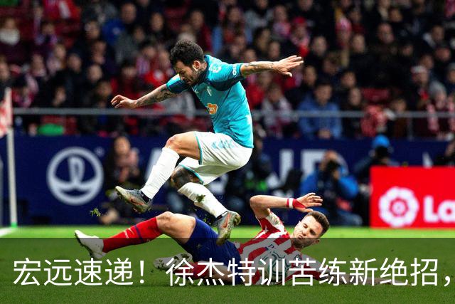 宏远速递！徐杰特训苦练新绝招，张文逸或续约，杜锋缺席夏训